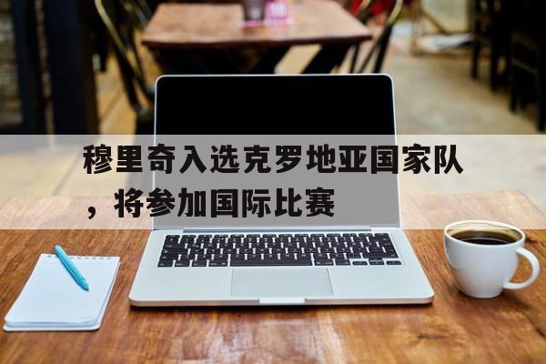 开元棋牌-穆里奇入选克罗地亚国家队,将参加国际比赛吗